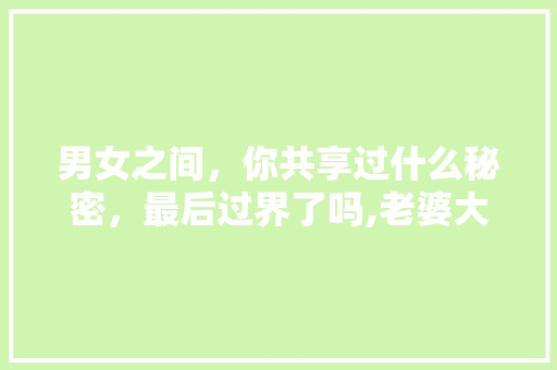 男女之间，你共享过什么秘密，最后过界了吗,老婆大人零食店加盟总部地址。 健康生活