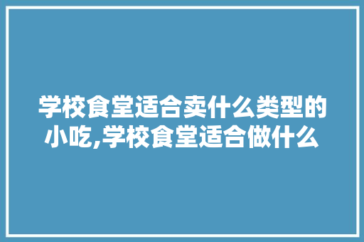 学校食堂适合卖什么类型的小吃,学校食堂适合做什么小吃呢图片。