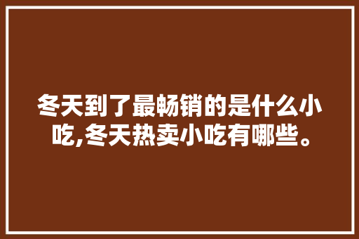 冬天到了最畅销的是什么小吃,冬天热卖小吃有哪些。