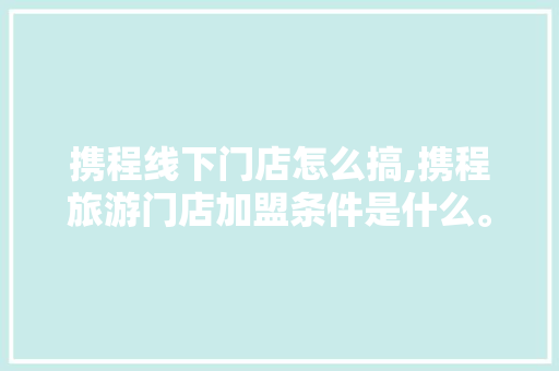 携程线下门店怎么搞,携程旅游门店加盟条件是什么。