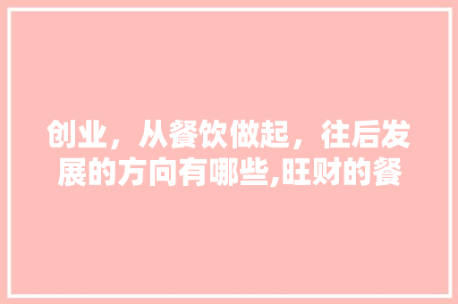 创业，从餐饮做起，往后发展的方向有哪些,旺财的餐饮店名。 综合便民