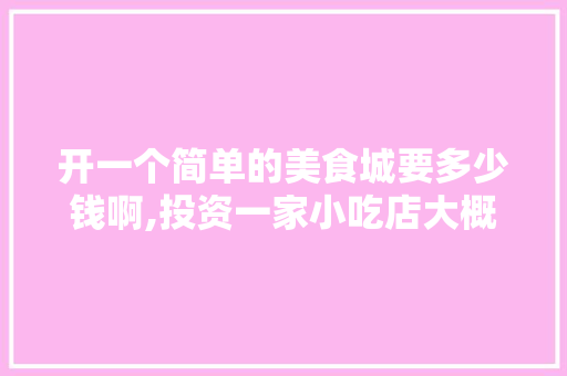 开一个简单的美食城要多少钱啊,投资一家小吃店大概需要多少钱呢。