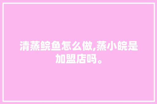 清蒸鲩鱼怎么做,蒸小皖是加盟店吗。 综合便民