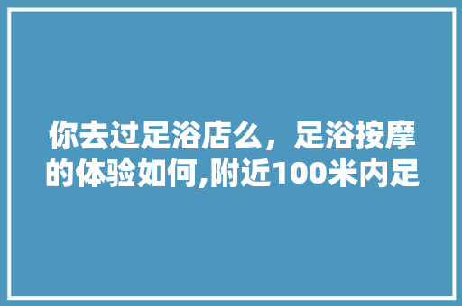 你去过足浴店么，足浴按摩的体验如何,附近100米内足浴店电话地址及电话。