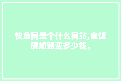 快鱼网是个什么网站,金饭碗加盟费多少钱。 健康生活