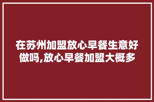 在苏州加盟放心早餐生意好做吗,放心早餐加盟大概多少钱合适呢。