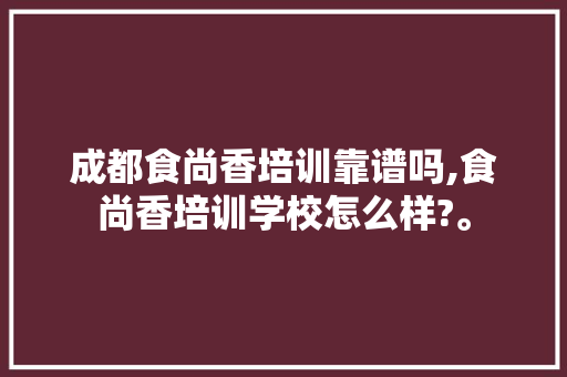 成都食尚香培训靠谱吗,食尚香培训学校怎么样?。
