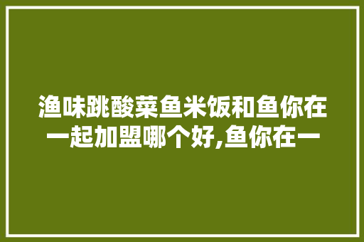 渔味跳酸菜鱼米饭和鱼你在一起加盟哪个好,鱼你在一起加盟费不给退怎么办。