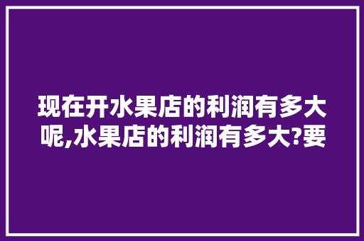 现在开水果店的利润有多大呢,水果店的利润有多大?要怎样去经营?。 锻炼方法