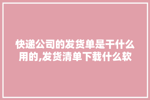 快递公司的发货单是干什么用的,发货清单下载什么软件。