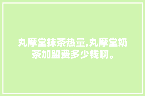 丸摩堂抹茶热量,丸摩堂奶茶加盟费多少钱啊。 身体保健