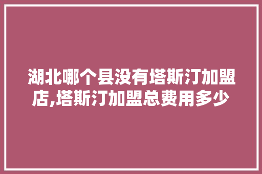 湖北哪个县没有塔斯汀加盟店,塔斯汀加盟总费用多少钱。 综合便民