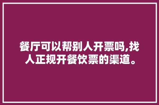 餐厅可以帮别人开票吗,找人正规开餐饮票的渠道。 健康生活