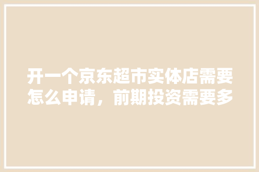 开一个京东超市实体店需要怎么申请，前期投资需要多少费用,加盟京东便利店的电话是多少。