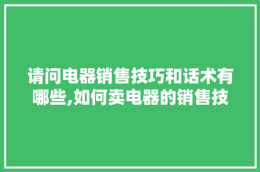 请问电器销售技巧和话术有哪些,如何卖电器的销售技巧和话术技巧呢。