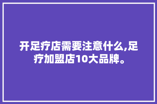 开足疗店需要注意什么,足疗加盟店10大品牌。