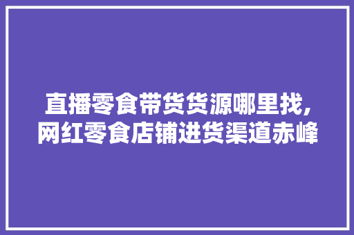 直播零食带货货源哪里找,网红零食店铺进货渠道赤峰市有几家。