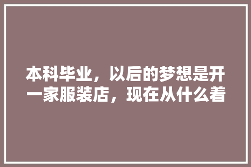 本科毕业，以后的梦想是开一家服装店，现在从什么着手呢，好迷茫，家庭不是富二代,男装店充值活动方案怎么写。 身体保健