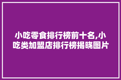小吃零食排行榜前十名,小吃类加盟店排行榜揭晓图片大全。 身体保健 小吃零食排行榜前十名,小吃类加盟店排行榜揭晓图片大全。 身体保健