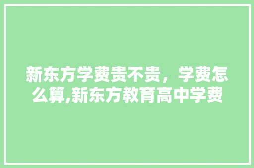 新东方学费贵不贵，学费怎么算,新东方教育高中学费价目表。