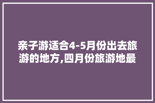 亲子游适合4-5月份出去旅游的地方,四月份旅游地最佳推荐附近。 健康生活