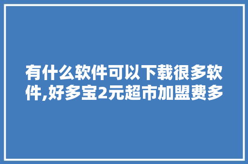 有什么软件可以下载很多软件,好多宝2元超市加盟费多少钱。 身体保健