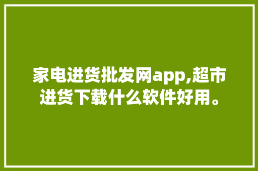 家电进货批发网app,超市进货下载什么软件好用。