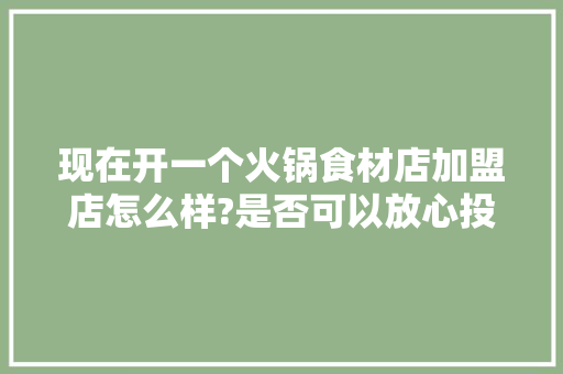 现在开一个火锅食材店加盟店怎么样?是否可以放心投资,火锅食材超市加盟店店。