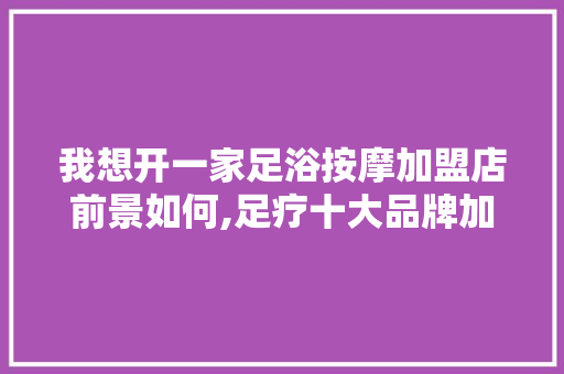 我想开一家足浴按摩加盟店前景如何,足疗十大品牌加盟店。 综合便民