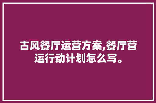 古风餐厅运营方案,餐厅营运行动计划怎么写。