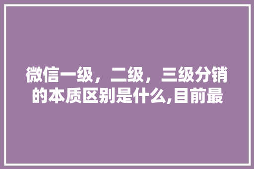微信一级，二级，三级分销的本质区别是什么,目前最牛的二级分销模式合法吗。 健康生活
