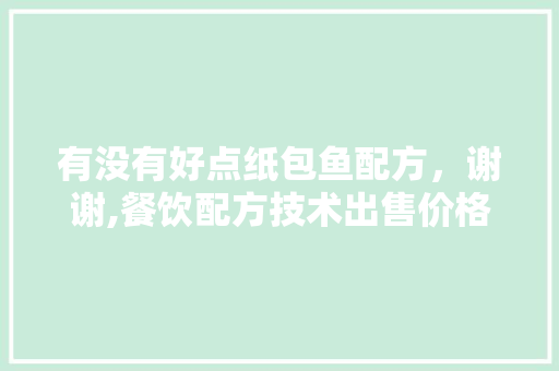 有没有好点纸包鱼配方，谢谢,餐饮配方技术出售价格大概多少。