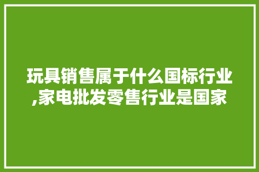 玩具销售属于什么国标行业,家电批发零售行业是国家的吗。