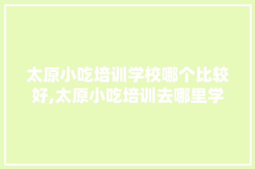 太原小吃培训学校哪个比较好,太原小吃培训去哪里学最好的。