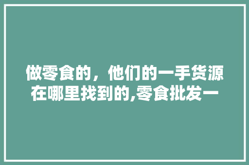 做零食的，他们的一手货源在哪里找到的,零食批发一件代发货源平台有哪些。