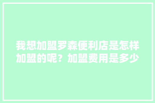 我想加盟罗森便利店是怎样加盟的呢？加盟费用是多少,罗森便利店加盟条件及费用,需要投资多少钱?。