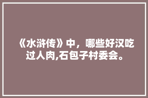 《水浒传》中，哪些好汉吃过人肉,石包子村委会。 饮食技巧
