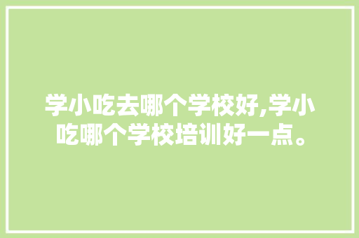 学小吃去哪个学校好,学小吃哪个学校培训好一点。