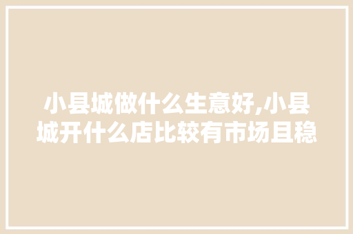 小县城做什么生意好,小县城开什么店比较有市场且稳赚。 综合便民