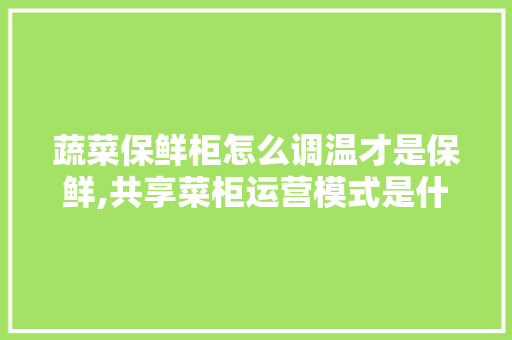 蔬菜保鲜柜怎么调温才是保鲜,共享菜柜运营模式是什么意思。 健康生活