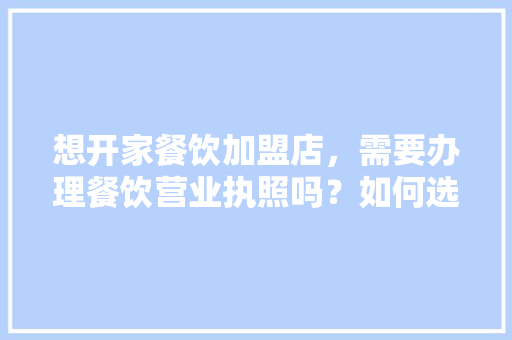 想开家餐饮加盟店，需要办理餐饮营业执照吗？如何选择一家性价比较高的代理机构,餐饮业加盟店排行。