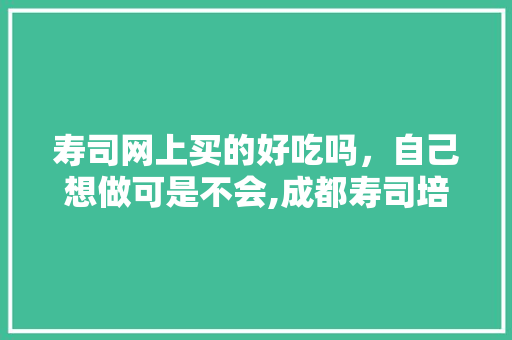 寿司网上买的好吃吗，自己想做可是不会,成都寿司培训学校有哪些。