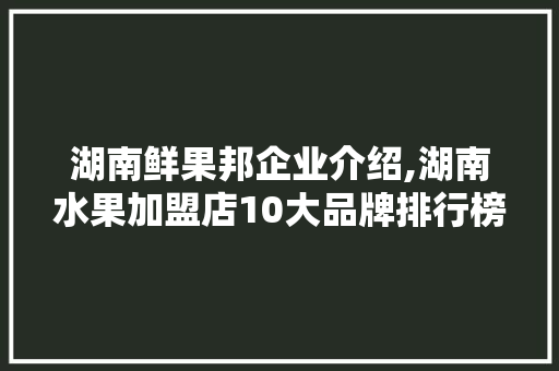 湖南鲜果邦企业介绍,湖南水果加盟店10大品牌排行榜。