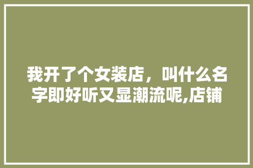 我开了个女装店,叫什么名字即好听又显潮流呢,店铺免费自动取名服装店怎么取。 饮食技巧 我开了个女装店,叫什么名字即好听又显潮流呢,店铺免费自动取名服装店怎么取。 饮食技巧