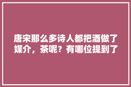 唐宋那么多诗人都把酒做了媒介，茶呢？有哪位提到了茶,米春拌饭加盟费用多少钱。 身体保健