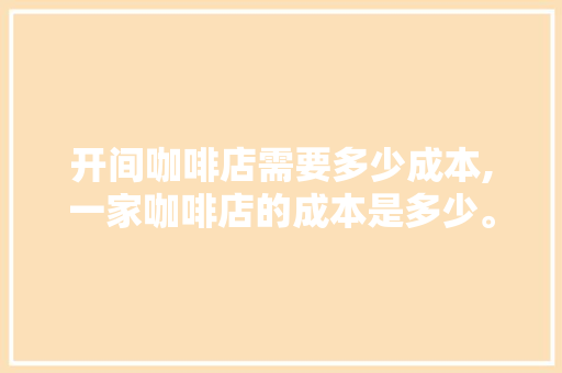 开间咖啡店需要多少成本,一家咖啡店的成本是多少。
