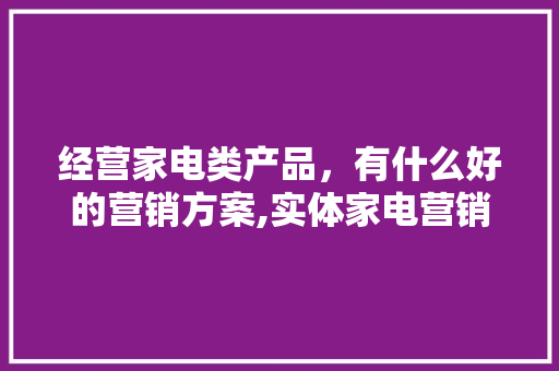 经营家电类产品，有什么好的营销方案,实体家电营销策划方案怎么写。