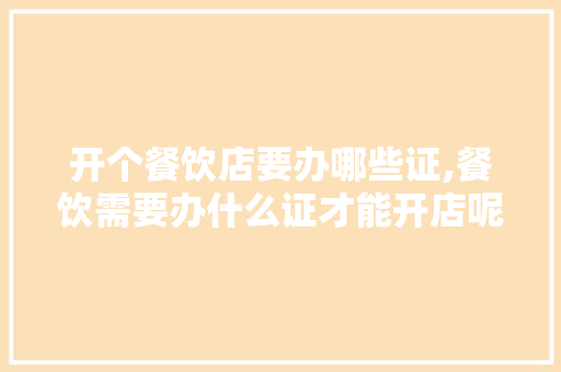 开个餐饮店要办哪些证,餐饮需要办什么证才能开店呢。
