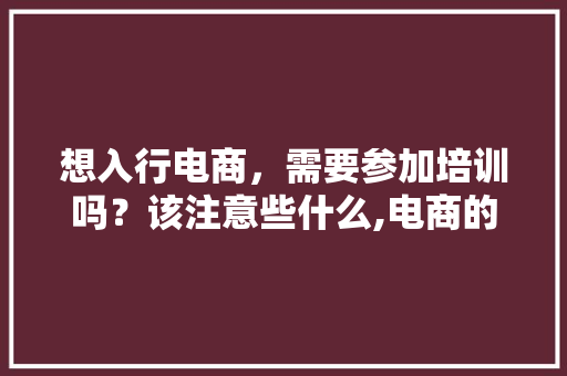 想入行电商，需要参加培训吗？该注意些什么,电商的培训一般需要多少钱。