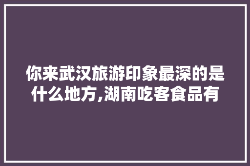 你来武汉旅游印象最深的是什么地方,湖南吃客食品有限公司和零食日记。 身体保健